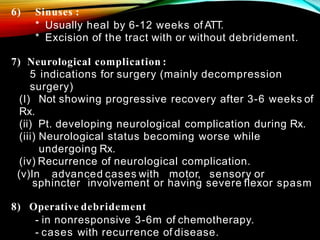 6) Sinuses :
* Usually heal by 6-12 weeks of ATT.
* Excision of the tract with or without debridement.
7) Neurological complication :
5 indications for surgery (mainly decompression
surgery)
(I) Not showing progressive recovery after 3-6 weeks of
Rx.
(ii) Pt. developing neurological complication during Rx.
(iii) Neurological status becoming worse while
undergoing Rx.
(iv) Recurrence of neurological complication.
(v)In advanced cases with motor, sensory or
sphincter involvement or having severe flexor spasm
8) Operative debridement
- in nonresponsive 3-6m of chemotherapy.
- cases with recurrence of disease.
 
