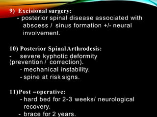 9) Excisional surgery:
- posterior spinal disease associated with
abscess / sinus formation +/- neural
involvement.
10) Posterior SpinalArthrodesis:
- severe kyphotic deformity
(prevention / correction).
- mechanical instability.
- spine at risk signs.
11)Post –operative:
- hard bed for 2-3 weeks/ neurological
recovery.
- brace for 2 years.
 