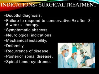 INDICATIONS- SURGICALTREATMENT
•Doubtful diagnosis.
•Failure to respond to conservative Rx after 3-
6 weeks therapy.
•Symptomatic abscess.
•Neurological indications.
•Mechanical instability.
•Deformity.
•Recurrence of disease.
•Posterior spinal disease.
•Spinal tumor syndrome.
 