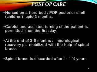 •Nursed on a hard bed / POP posterior shell
(children) upto 3 months.
•Careful and assisted turning of the patient is
permitted from the first day.
•At the end of 3-6 months / neurological
recovery pt. mobilized with the help of spinal
brace.
•Spinal brace is discarded after 1- 1 ½ years.
 