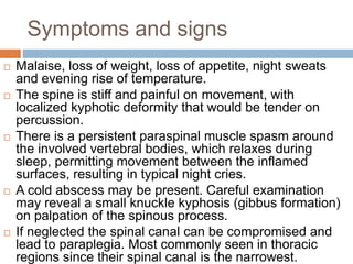 Symptoms and signs
 Malaise, loss of weight, loss of appetite, night sweats
and evening rise of temperature.
 The spine is stiff and painful on movement, with
localized kyphotic deformity that would be tender on
percussion.
 There is a persistent paraspinal muscle spasm around
the involved vertebral bodies, which relaxes during
sleep, permitting movement between the inflamed
surfaces, resulting in typical night cries.
 A cold abscess may be present. Careful examination
may reveal a small knuckle kyphosis (gibbus formation)
on palpation of the spinous process.
 If neglected the spinal canal can be compromised and
lead to paraplegia. Most commonly seen in thoracic
regions since their spinal canal is the narrowest.
 