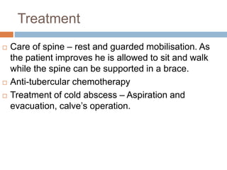 Treatment
 Care of spine – rest and guarded mobilisation. As
the patient improves he is allowed to sit and walk
while the spine can be supported in a brace.
 Anti-tubercular chemotherapy
 Treatment of cold abscess – Aspiration and
evacuation, calve’s operation.
 