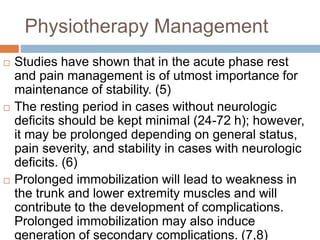 Physiotherapy Management
 Studies have shown that in the acute phase rest
and pain management is of utmost importance for
maintenance of stability. (5)
 The resting period in cases without neurologic
deficits should be kept minimal (24-72 h); however,
it may be prolonged depending on general status,
pain severity, and stability in cases with neurologic
deficits. (6)
 Prolonged immobilization will lead to weakness in
the trunk and lower extremity muscles and will
contribute to the development of complications.
Prolonged immobilization may also induce
generation of secondary complications. (7,8)
 