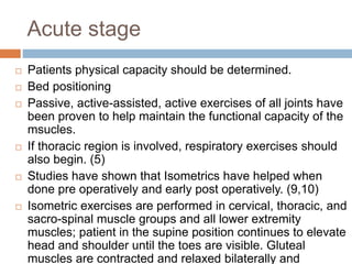 Acute stage
 Patients physical capacity should be determined.
 Bed positioning
 Passive, active-assisted, active exercises of all joints have
been proven to help maintain the functional capacity of the
msucles.
 If thoracic region is involved, respiratory exercises should
also begin. (5)
 Studies have shown that Isometrics have helped when
done pre operatively and early post operatively. (9,10)
 Isometric exercises are performed in cervical, thoracic, and
sacro-spinal muscle groups and all lower extremity
muscles; patient in the supine position continues to elevate
head and shoulder until the toes are visible. Gluteal
muscles are contracted and relaxed bilaterally and
 