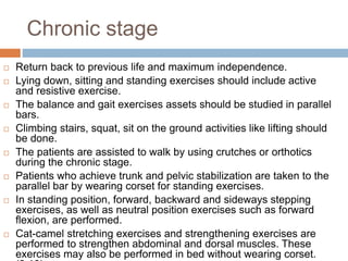 Chronic stage
 Return back to previous life and maximum independence.
 Lying down, sitting and standing exercises should include active
and resistive exercise.
 The balance and gait exercises assets should be studied in parallel
bars.
 Climbing stairs, squat, sit on the ground activities like lifting should
be done.
 The patients are assisted to walk by using crutches or orthotics
during the chronic stage.
 Patients who achieve trunk and pelvic stabilization are taken to the
parallel bar by wearing corset for standing exercises.
 In standing position, forward, backward and sideways stepping
exercises, as well as neutral position exercises such as forward
flexion, are performed.
 Cat-camel stretching exercises and strengthening exercises are
performed to strengthen abdominal and dorsal muscles. These
exercises may also be performed in bed without wearing corset.
 