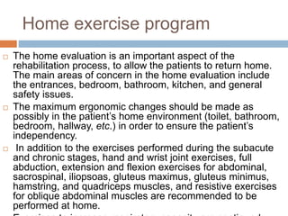 Home exercise program
 The home evaluation is an important aspect of the
rehabilitation process, to allow the patients to return home.
The main areas of concern in the home evaluation include
the entrances, bedroom, bathroom, kitchen, and general
safety issues.
 The maximum ergonomic changes should be made as
possibly in the patient’s home environment (toilet, bathroom,
bedroom, hallway, etc.) in order to ensure the patient’s
independency.
 In addition to the exercises performed during the subacute
and chronic stages, hand and wrist joint exercises, full
abduction, extension and flexion exercises for abdominal,
sacrospinal, iliopsoas, gluteus maximus, gluteus minimus,
hamstring, and quadriceps muscles, and resistive exercises
for oblique abdominal muscles are recommended to be
performed at home.
 