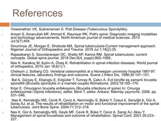 References
1. Viswanathan VK, Subramanian S. Pott Disease (Tuberculous Spondylitis).
2. Ansari S, Amanullah MF, Ahmad K, Rauniyar RK. Pott's spine: Diagnostic imaging modalities
and technology advancements. North American journal of medical sciences. 2013
Jul;5(7):404.
3. Onuminya JE, Morgan E, Shobode MA. Spinal tuberculosis-Current management approach.
Nigerian Journal of Orthopaedics and Trauma. 2019 Jul 1;18(2):35.
4. Rajasekaran S, Soundararajan DC, Shetty AP, Kanna RM. Spinal tuberculosis: current
concepts. Global spine journal. 2018 Dec;8(4_suppl):96S-108S.
5. Nas K, Karakoç M, Aydın A, Öneş K. Rehabilitation in spinal infection diseases. World journal
of orthopedics. 2015 Jan 18;6(1):1.
6. Chelsom J, Solberg CO. Vertebral osteomyelitis at a Norwegian university hospital 1987-97:
clinical features, laboratory findings and outcome. Scand J Infect Dis. 1998;30:147–151.
7. Bal A, Gürçay E, Ekşioglu E, Edgüder T, Tuncay R, Çakcı A. Evli birçifte eş zamanlı brucella
spondiliti (Brucella spondylits in a married couple) Romatizma. 2003;18:165–170.
8. Kıtar E. Omurganın brucella enfeksiyonu (Brucella infections of spine) In: Omurga
enfeksiyonları (Spine infections), editor. Benli T, editor. Ankara: Rekmay yayıncılık; 2006. pp.
531–546.
9. Nas K, Kemaloğlu MS, Cevik R, Ceviz A, Necmioğlu S, Bükte Y, Cosut A, Senyiğit A, Gür A,
Saraç AJ, et al. The results of rehabilitation on motor and functional improvement of the spinal
tuberculosis. Joint Bone Spine. 2004;71:312–316.
10. Nas K, Gür A, Kemaloğlu MS, Geyik MF, Cevik R, Büke Y, Ceviz A, Saraç AJ, Aksu Y.
Management of spinal brucellosis and outcome of rehabilitation. Spinal Cord. 2001;39:223–
227.
 