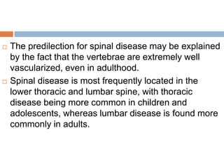  The predilection for spinal disease may be explained
by the fact that the vertebrae are extremely well
vascularized, even in adulthood.
 Spinal disease is most frequently located in the
lower thoracic and lumbar spine, with thoracic
disease being more common in children and
adolescents, whereas lumbar disease is found more
commonly in adults.
 
