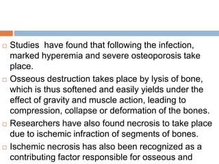  Studies have found that following the infection,
marked hyperemia and severe osteoporosis take
place.
 Osseous destruction takes place by lysis of bone,
which is thus softened and easily yields under the
effect of gravity and muscle action, leading to
compression, collapse or deformation of the bones.
 Researchers have also found necrosis to take place
due to ischemic infraction of segments of bones.
 Ischemic necrosis has also been recognized as a
contributing factor responsible for osseous and
 