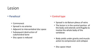 Lesion
• Paradiscal
• Commonest
• Spread is via arteries
• Adjacent to intervertebral disc space
• Subsequent destruction of
subchondral bone
• Disc space is reduced
• Central type
• Spread is via Batson plexus of veins
• The lesion is in the central portion of
the body and extends centrifugally to
involve the whole body of the
vertebrae
• Body yields under gravity and muscle
action to compression and collapse
• Disc space intact
 