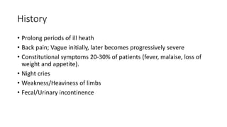 History
• Prolong periods of ill heath
• Back pain; Vague initially, later becomes progressively severe
• Constitutional symptoms 20-30% of patients (fever, malaise, loss of
weight and appetite).
• Night cries
• Weakness/Heaviness of limbs
• Fecal/Urinary incontinence
 