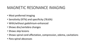 MAGNETIC RESONANCE IMAGING
• Most preferred imaging
• Sensitivity (97%) and specificity (78.6%)
• With/without gadolinium-enhanced
• Shows disc/vertebra changes
• Shows skip lesions
• Shows spinal cord affectation, compression, edema, cavitations
• Para spinal abscesses
 