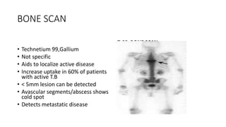 BONE SCAN
Tc99 BONE SCAN
• Technetium 99,Gallium
• Not specific
• Aids to localize active disease
• Increase uptake in 60% of patients
with active T.B
• < 5mm lesion can be detected
• Avascular segments/abscess shows
cold spot
• Detects metastatic disease
 