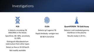 Investigations
PCR
It detects circulating TB
DNA/RNA in the blood.
Specificity 80- 90%, sensitivity
61-90%
Distinguish Mycobacterium
tuberculosis from other types
Detect as few as 10-50 bacilli
Not readily available
ELISA
Detects Ig G against TB
Rapid Antibody –antigen test
60-80 % Sensitive
QuantiFERON TB Gold Assay
Detects t-cell-mediated gamma
interferon in the plasma
Results ready in 24 hrs.
 