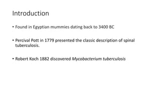 Introduction
• Found in Egyptian mummies dating back to 3400 BC
• Percival Pott in 1779 presented the classic description of spinal
tuberculosis.
• Robert Koch 1882 discovered Mycobacterium tuberculosis
 