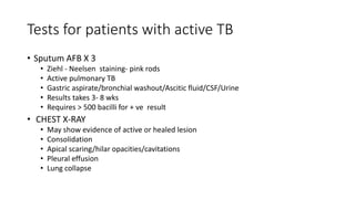 Tests for patients with active TB
• Sputum AFB X 3
• Ziehl - Neelsen staining- pink rods
• Active pulmonary TB
• Gastric aspirate/bronchial washout/Ascitic fluid/CSF/Urine
• Results takes 3- 8 wks
• Requires > 500 bacilli for + ve result
• CHEST X-RAY
• May show evidence of active or healed lesion
• Consolidation
• Apical scaring/hilar opacities/cavitations
• Pleural effusion
• Lung collapse
 