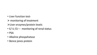• Liver function test-
 monitoring of treatment
Liver enzymes/protein levels
• E/ U /Cr – monitoring of renal status
• PSA
• Alkaline phospahatase
• Bence jones protein
 