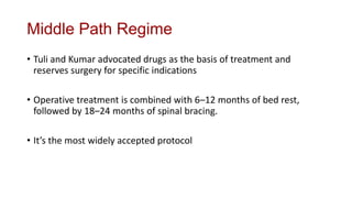 Middle Path Regime
• Tuli and Kumar advocated drugs as the basis of treatment and
reserves surgery for specific indications
• Operative treatment is combined with 6–12 months of bed rest,
followed by 18–24 months of spinal bracing.
• It’s the most widely accepted protocol
 