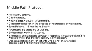 Middle Path Protocol
• Admission, bed rest
• Chemotherapy.
• X-ray and ESR once in three months.
• Gradual mobilization in the absence of neurological complications.
• Spinal braces—18 months to 2 years.
• Abscesses are aspirated or drained.
• Sinuses heal within 6–12 weeks.
• If no neural complications develop; if response is obtained within 3–4
weeks of triple-drug therapy, surgery is unnecessary.
• Operative debridement for patients who do not show arrest of
disease after 3–6 months of chemotherapy.
 
