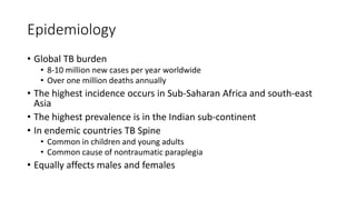 Epidemiology
• Global TB burden
• 8-10 million new cases per year worldwide
• Over one million deaths annually
• The highest incidence occurs in Sub-Saharan Africa and south-east
Asia
• The highest prevalence is in the Indian sub-continent
• In endemic countries TB Spine
• Common in children and young adults
• Common cause of nontraumatic paraplegia
• Equally affects males and females
 