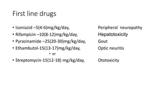 First line drugs
• Isoniazid –5(4-6)mg/kg/day, Peripheral neuropathy
• Rifampicin –10(8-12)mg/kg/day, Hepatotoxicity
• Pyrazinamide –25(20-30)mg/kg/day, Gout
• Ethambutol-15(13-17)mg/kg/day, Optic neuritis
• or
• Streptomycin-15(12-18) mg/kg/day, Ototoxicity
 