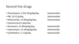 Second line drugs
• Thiacetazone -2.5(2-3)mg/kg/day, bacteriostatic
• PAS, 10-12 g/day, bacteriostatic
• Ethionamide, 15-20mg/kg/day, bacteriostatic
• Cycloserine,0.5-1gm/day
• Kanamycin, 15-20mg/kg/day, bacteriocidal
• Capreomycin, 12-18mg/kg/day, bacteriocidal
• Ciprofloxacin, 1-1.5g/day, bacteriocidal
 