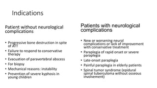 Indications
Patient without neurological
complications
• Progressive bone destruction in spite
of ATT
• Failure to respond to conservative
therapy
• Evacuation of paravertebral abscess
• For biopsy
• Mechanical reasons: instability
• Prevention of severe kyphosis in
young children
Patients with neurological
complications
• New or worsening neural
complications or lack of improvement
with conservative treatment
• Paraplegia of rapid onset or severe
paraplegia
• Late-onset paraplegia
• Painful paraplegia in elderly patients
• Spinal tumor syndrome (epidural
spinal tuberculoma without osseous
involvement)
 