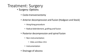 Treatment: Surgery
• Surgery: Options
• Costo-transversectomy
• Anterior decompression and fusion (Hodgson and Stock)
• Hong Kong procedure
• Radical debridement, grafting and fusion
• Posterior decompression and spinal fusion
• Non-instrumentation
• Hibbs and Albee 1911
• Instrumentation
• Drainage of abscess
 