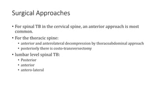 Surgical Approaches
• For spinal TB in the cervical spine, an anterior approach is most
common.
• For the thoracic spine:
• anterior and anterolateral decompression by thoracoabdominal approach
• posteriorly there is costo-transversectomy
• lumbar level spinal TB:
• Posterior
• anterior
• antero-lateral
 