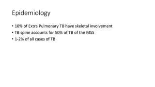 Epidemiology
• 10% of Extra Pulmonary TB have skeletal involvement
• TB spine accounts for 50% of TB of the MSS
• 1-2% of all cases of TB
 