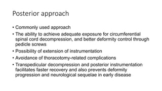 Posterior approach
• Commonly used approach
• The ability to achieve adequate exposure for circumferential
spinal cord decompression, and better deformity control through
pedicle screws
• Possibility of extension of instrumentation
• Avoidance of thoracotomy-related complications
• Transpedicular decompression and posterior instrumentation
facilitates faster recovery and also prevents deformity
progression and neurological sequelae in early disease
 