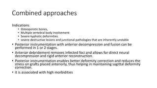 Combined approaches
Indications
• Osteoporotic bones,
• Multiple vertebral body involvement
• Severe kyphotic deformities.
• severe destructive lesions and junctional pathologies that are inherently unstable
• Posterior instrumentation with anterior decompression and fusion can be
performed in 1 or 2 stages.
• Anterior debridement removes infected foci and allows for direct neural
decompression and rigid anterior reconstruction.
• Posterior instrumentation enables better deformity correction and reduces the
stress on grafts placed anteriorly, thus helping in maintaining sagittal deformity
correction.
• it is associated with high morbidities
 