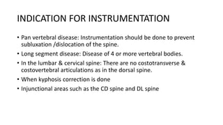 INDICATION FOR INSTRUMENTATION
• Pan vertebral disease: Instrumentation should be done to prevent
subluxation /dislocation of the spine.
• Long segment disease: Disease of 4 or more vertebral bodies.
• In the lumbar & cervical spine: There are no costotransverse &
costovertebral articulations as in the dorsal spine.
• When kyphosis correction is done
• Injunctional areas such as the CD spine and DL spine
 