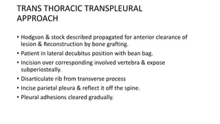 TRANS THORACIC TRANSPLEURAL
APPROACH
• Hodgson & stock described propagated for anterior clearance of
lesion & Reconstruction by bone grafting.
• Patient in lateral decubitus position with bean bag.
• Incision over corresponding involved vertebra & expose
subperiosteally.
• Disarticulate rib from transverse process
• Incise parietal pleura & reflect it off the spine.
• Pleural adhesions cleared gradually.
 