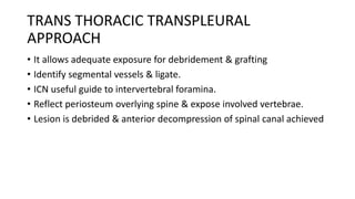 TRANS THORACIC TRANSPLEURAL
APPROACH
• It allows adequate exposure for debridement & grafting
• Identify segmental vessels & ligate.
• ICN useful guide to intervertebral foramina.
• Reflect periosteum overlying spine & expose involved vertebrae.
• Lesion is debrided & anterior decompression of spinal canal achieved
 