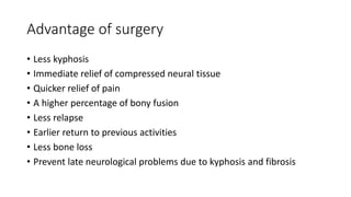 Advantage of surgery
• Less kyphosis
• Immediate relief of compressed neural tissue
• Quicker relief of pain
• A higher percentage of bony fusion
• Less relapse
• Earlier return to previous activities
• Less bone loss
• Prevent late neurological problems due to kyphosis and fibrosis
 