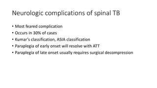 Neurologic complications of spinal TB
• Most feared complication
• Occurs in 30% of cases
• Kumar’s classification, ASIA classification
• Paraplegia of early onset will resolve with ATT
• Paraplegia of late onset usually requires surgical decompression
 
