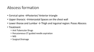 Abscess formation
• Cervical spine →Posterior/ Anterior triangle
• Upper thoracic →Intercostal Spaces on the chest wall
• Lower thorax and Lumbar → Thigh and inguinal region: Psoas Abscess
• Treatment
• Anti Tubercular Drugs
• Percutaneous CT guided needle aspiration
• MIS
• Surgical Drainage
 