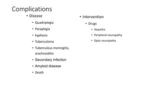 Complications
• Disease
• Quadriplegia
• Paraplegia
• kyphosis
• Tuberculoma
• Tuberculous meningitis,
arachnoiditis
• Secondary infection
• Amyloid disease
• Death
• Intervention
• Drugs
• Hepatitis
• Peripheral neuropathy
• Optic neuropathy
 