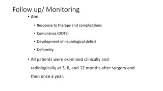 Follow up/ Monitoring
• Aim
• Response to therapy and complications
• Compliance (DOTS)
• Development of neurological deficit
• Deformity
• All patients were examined clinically and
radiologically at 3, 6, and 12 months after surgery and
then once a year.
 
