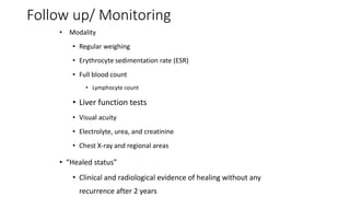 Follow up/ Monitoring
• Modality
• Regular weighing
• Erythrocyte sedimentation rate (ESR)
• Full blood count
• Lymphocyte count
• Liver function tests
• Visual acuity
• Electrolyte, urea, and creatinine
• Chest X-ray and regional areas
• “Healed status”
• Clinical and radiological evidence of healing without any
recurrence after 2 years
 
