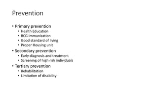 Prevention
• Primary prevention
• Health Education
• BCG Immunization
• Good standard of living
• Proper Housing unit
• Secondary prevention
• Early diagnosis and treatment
• Screening of high risk individuals
• Tertiary prevention
• Rehabilitation
• Limitation of disability
 