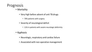 Prognosis
• Mortality
• Very high before advent of anti TB drugs
• 70% patients with surgery
• Severity of neurological deficit
• 11% in patients with severe neurologic deformity
• Kyphosis
• Neurologic, respiratory and cardiac failure
• Associated with non operative management
 