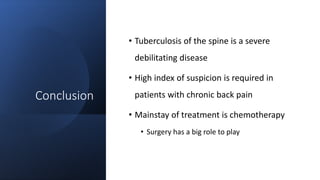 Conclusion
• Tuberculosis of the spine is a severe
debilitating disease
• High index of suspicion is required in
patients with chronic back pain
• Mainstay of treatment is chemotherapy
• Surgery has a big role to play
 