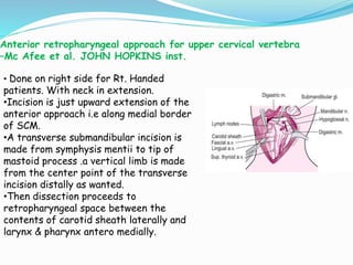 Anterior retropharyngeal approach for upper cervical vertebra
–Mc Afee et al. JOHN HOPKINS inst.
• Done on right side for Rt. Handed
patients. With neck in extension.
•Incision is just upward extension of the
anterior approach i.e along medial border
of SCM.
•A transverse submandibular incision is
made from symphysis mentii to tip of
mastoid process .a vertical limb is made
from the center point of the transverse
incision distally as wanted.
•Then dissection proceeds to
retropharyngeal space between the
contents of carotid sheath laterally and
larynx & pharynx antero medially.
 