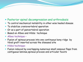  Posterior spinal decompression and arthrodesis
 To control mechanical instability in other wise healed disease
 To stabilize craniovertebral operation
 Or as a part of panvertebral operation
 Based on Albee and Hibbs technique
 Albee technique –
 Fusion of spinous process into one continuous bony ridge by
tibial graft inserted across the diseased site
 Hibbs technique-
 Fusion induced by overlapping numerous small osseous flaps from
contiguous laminae,spinous process and articular facets
 