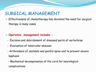 SURGICAL MANAGEMENT
 Effectiveness of chemotherapy has obviated the need for surgical
therapy in many cases
 Operative management includes -
- Excision and debridement of diseased parts of verterbrae
- Evacuation of tubercular abscess
- Arthrodesis of unstable and painful spine and to prevent severe
kyphosis
- Mechanical decompression of the cord for neurological
complications
 