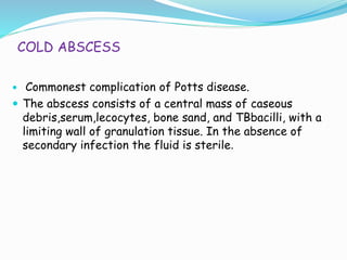 COLD ABSCESS
 Commonest complication of Potts disease.
 The abscess consists of a central mass of caseous
debris,serum,lecocytes, bone sand, and TBbacilli, with a
limiting wall of granulation tissue. In the absence of
secondary infection the fluid is sterile.
 