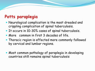 Potts paraplegia
 Neurological complication is the most dreaded and
crippling complication of spinal tuberculosis.
 It occurs in 10-30% cases of spinal tuberculosis.
 More common in first 3 decades of life.
 Thoracic region is affected more commonly followed
by cervical and lumbar regions.
 Most common pathology of paraplegia in developing
countries still remains spinal tuberculosis
 
