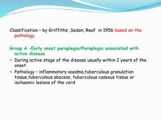 Classification – by Griffiths ,Sedon, Roaf in 1956 based on the
pathology
Group A –Early onset paraplegia/Paraplegia associated with
active disease
 During active stage of the disease usually within 2 years of the
onset
 Pathology – inflammatory oaedma,tuberculous granulation
tissue,tuberculous abscess, tuberculous caseous tissue or
ischaemic lesions of the cord
 